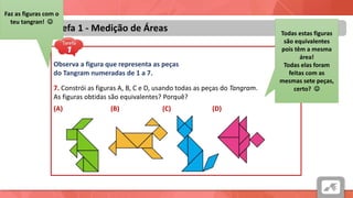 Áreas
Tarefa 1 - Medição de Áreas
Observa a figura que representa as peças
do Tangram numeradas de 1 a 7.
7. Constrói as figuras A, B, C e D, usando todas as peças do Tangram.
As figuras obtidas são equivalentes? Porquê?
(A) (B) (C) (D)
Faz as figuras com o
teu tangran! 
Todas estas figuras
são equivalentes
pois têm a mesma
área!
Todas elas foram
feitas com as
mesmas sete peças,
certo? 
 