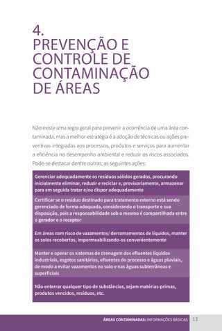 13
ÁREAS CONTAMINADAS: INFORMAÇÕES BÁSICAS
4.
PREVENÇÃO E
CONTROLE DE
CONTAMINAÇÃO
DE ÁREAS
Não existe uma regra geral para prevenir a ocorrência de uma área con-
taminada, mas a melhor estratégia é a adoção de técnicas ou ações pre-
ventivas integradas aos processos, produtos e serviços para aumentar
a eficiência no desempenho ambiental e reduzir os riscos associados.
Pode-se destacar dentre outras, as seguintes ações:
Gerenciar adequadamente os resíduos sólidos gerados, procurando
inicialmente eliminar, reduzir e reciclar e, provisoriamente, armazenar
para em seguida tratar e/ou dispor adequadamente
Certificar se o resíduo destinado para tratamento externo está sendo
gerenciado de forma adequada, considerando o transporte e sua
disposição, pois a responsabilidade sob o mesmo é compartilhada entre
o gerador e o receptor
Em áreas com risco de vazamentos/ derramamentos de líquidos, manter
os solos recobertos, impermeabilizando-os convenientemente
Manter e operar os sistemas de drenagem dos efluentes líquidos
industriais, esgotos sanitários, efluentes do processo e águas pluviais,
de modo a evitar vazamentos no solo e nas águas subterrâneas e
superficiais
Não enterrar qualquer tipo de substâncias, sejam matérias-primas,
produtos vencidos, resíduos, etc.
CARTILHA_DMA_CONTAMINADA_CAROL_V2.indd 13 19/11/14 11:08
 