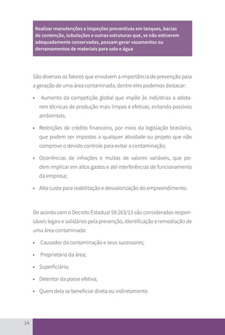 14
Realizar manutenções e inspeções preventivas em tanques, bacias
de contenção, tubulações e outras estruturas que, se não estiverem
adequadamente conservadas, possam gerar vazamentos ou
derramamentos de materiais para solo e água
São diversos os fatores que envolvem a importância de prevenção para
a geração de uma área contaminada, dentre eles podemos destacar:
•	 Aumento da competição global que impõe às indústrias a adota-
rem 	
técnicas de produção mais limpas e efetivas, evitando passivos
ambientais;
• 	 Restrições de crédito financeiro, por meio da legislação brasileira,
que podem ser impostas a qualquer atividade ou projeto que não
comprove o devido controle para evitar a contaminação;
•	 Ocorrências de infrações e multas de valores variáveis, que po-
dem 	
implicar em altos gastos e até interferências de funcionamento
da empresa;
•	 Alto custo para reabilitação e desvalorização do empreendimento.
De acordo com o Decreto Estadual 59.263/13 são considerados respon-
sáveis legais e solidários pela prevenção, identificação e remediação de
uma área contaminada:
•	 Causador da contaminação e seus sucessores;
•	 Proprietário da área;
• 	 Superficiário;
• 	 Detentor da posse efetiva;
• 	 Quem dela se beneficiar direta ou indiretamente.
CARTILHA_DMA_CONTAMINADA_CAROL_V2.indd 14 19/11/14 11:08
 