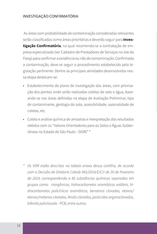 18
INVESTIGAÇÃO CONFIRMATÓRIA
As áreas com probabilidade de contaminação consideradas relevantes
serão classificadas como áreas prioritárias e deverão seguir para Inves-
tigação Confirmatória, na qual recomenda-se a contratação de em-
presa especializada (ver Cadastro de Prestadores de Serviços no site da
Fiesp) para confirmar a existência ou não de contaminação. Confirmada
a contaminação, deve-se seguir o procedimento estabelecido pela le-
gislação pertinente. Dentre as principais atividades desenvolvidas nes-
sa etapa destacam-se:
•	 Estabelecimento de plano de investigação das áreas, com prioriza-
ção dos pontos onde serão realizadas coletas de solo e água, base-
ando-se nas áreas definidas na etapa de Avaliação Preliminar, tipo
de contaminante, geologia do solo, acessibilidade, sazonalidade de
coletas, etc.
•	 Coleta e análise química de amostras e interpretação dos resultados
obtidos com os “Valores Orientadores para os Solos e Águas Subter-
râneas no Estado de São Paulo - (VOR)” *
* 	 Os VOR estão descritos na tabela anexa dessa cartilha, de acordo
com a Decisão de Diretoria Cetesb 045/2014/E/C/I de 20 de Fevereiro
de 2014, correspondendo a 85 substâncias químicas separadas em
grupos como: inorgânicas, hidrocarbonetos aromáticos voláteis, hi-
drocarbonetos policíclicos aromáticos, benzenos clorados, etanos/
etenos/metanos clorados, fenóis clorados, pesticidas organoclorados,
bifenila policlorada - PCB, entre outros.
CARTILHA_DMA_CONTAMINADA_CAROL_V2.indd 18 19/11/14 11:08
 