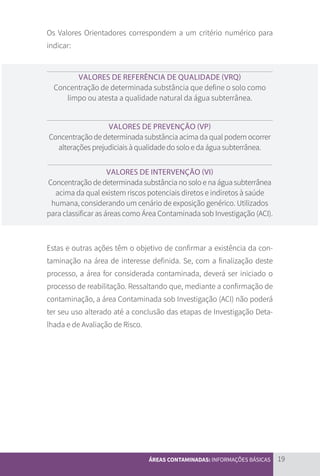 19
ÁREAS CONTAMINADAS: INFORMAÇÕES BÁSICAS
Os Valores Orientadores correspondem a um critério numérico para
indicar:
VALORES DE REFERÊNCIA DE QUALIDADE (VRQ)
Concentração de determinada substância que define o solo como
limpo ou atesta a qualidade natural da água subterrânea.
VALORES DE PREVENÇÃO (VP)
Concentração de determinada substância acima da qual podem ocorrer
alterações prejudiciais à qualidade do solo e da água subterrânea.
VALORES DE INTERVENÇÃO (VI)
Concentração de determinada substância no solo e na água subterrânea
acima da qual existem riscos potenciais diretos e indiretos à saúde
humana, considerando um cenário de exposição genérico. Utilizados
para classificar as áreas como Área Contaminada sob Investigação (ACI).
Estas e outras ações têm o objetivo de confirmar a existência da con-
taminação na área de interesse definida. Se, com a finalização deste
processo, a área for considerada contaminada, deverá ser iniciado o
processo de reabilitação. Ressaltando que, mediante a confirmação de
contaminação, a área Contaminada sob Investigação (ACI) não poderá
ter seu uso alterado até a conclusão das etapas de Investigação Deta-
lhada e de Avaliação de Risco.
CARTILHA_DMA_CONTAMINADA_CAROL_V2.indd 19 19/11/14 11:08
 