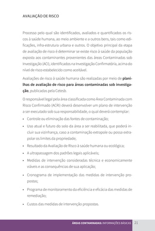 21
ÁREAS CONTAMINADAS: INFORMAÇÕES BÁSICAS
AVALIAÇÃO DE RISCO
Processo pelo qual são identificados, avaliados e quantificados os ris-
cos à saúde humana, ao meio ambiente e a outros bens, tais como edi-
ficações, infra-estrutura urbana e outros. O objetivo principal da etapa
de avaliação de risco é determinar se existe risco à saúde da população
exposta aos contaminantes provenientes das áreas Contaminadas sob
Investigação (ACI), identificados na Investigação Confirmatória, acima do
nível de risco estabelecido como aceitável.
Avaliações de risco à saúde humana são realizadas por meio de plani-
lhas de avaliação de risco para áreas contaminadas sob investiga-
ção, publicadas pela Cetesb.
O responsável legal pela área classificada como Área Contaminada com
Risco Confirmado (ACRi) deverá desenvolver um plano de intervenção
a ser executado sob sua responsabilidade, o qual deverá contemplar:
• 	 Controle ou eliminação das fontes de contaminação;
• 	 Uso atual e futuro do solo da área a ser reabilitada, que poderá in-
cluir sua vizinhança, caso a contaminação extrapole ou possa extra-
polar os limites da propriedade;
• 	 Resultado da Avaliação de Risco à saúde humana ou ecológica;
• 	 A ultrapassagem dos padrões legais aplicáveis;
• 	 Medidas de intervenção consideradas técnica e economicamente
viáveis e as consequências de sua aplicação;
• 	 Cronograma de implementação das medidas de intervenção pro-
postas;
• 	 Programa de monitoramento da eficiência e eficácia das medidas de
remediação;
• 	 Custos das medidas de intervenção propostas.
CARTILHA_DMA_CONTAMINADA_CAROL_V2.indd 21 19/11/14 11:08
 