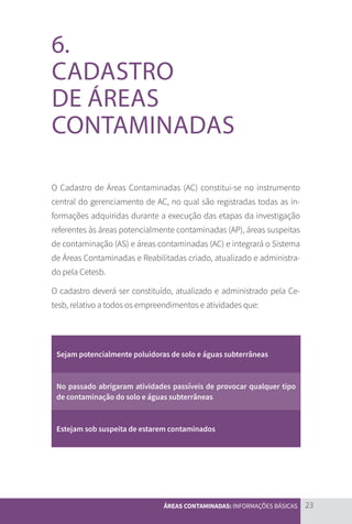 23
ÁREAS CONTAMINADAS: INFORMAÇÕES BÁSICAS
6.
CADASTRO
DE ÁREAS
CONTAMINADAS
O Cadastro de Áreas Contaminadas (AC) constitui-se no instrumento
central do gerenciamento de AC, no qual são registradas todas as in-
formações adquiridas durante a execução das etapas da investigação
referentes às áreas potencialmente contaminadas (AP), áreas suspeitas
de contaminação (AS) e áreas contaminadas (AC) e integrará o Sistema
de Áreas Contaminadas e Reabilitadas criado, atualizado e administra-
do pela Cetesb.
O cadastro deverá ser constituído, atualizado e administrado pela Ce-
tesb, relativo a todos os empreendimentos e atividades que:
Sejam potencialmente poluidoras de solo e águas subterrâneas
No passado abrigaram atividades passíveis de provocar qualquer tipo
de contaminação do solo e águas subterrâneas
Estejam sob suspeita de estarem contaminados
CARTILHA_DMA_CONTAMINADA_CAROL_V2.indd 23 19/11/14 11:08
 