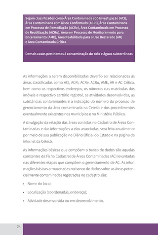 24
Sejam classificados como Área Contaminada sob Investigação (ACI),
Área Contaminada com Risco Confirmado (ACRi), Área Contaminada
em Processo de Remediação (ACRe), Área Contaminada em Processo
de Reutilização (ACRu), Área em Processo de Monitoramento para
Encerramento (AME), Área Reabilitada para o Uso Declarado (AR)
e Área Contaminada Crítica
Demais casos pertinentes à contaminação do solo e águas subterrâneas
As informações a serem disponibilizadas deverão ser relacionadas às
áreas classificadas como ACI, ACRi, ACRe, ACRu, AME, AR e AC Crítica,
bem como os respectivos endereços, os números das matrículas dos
imóveis e respectivo cartório registral, as atividades desenvolvidas, as
substâncias contaminantes e a indicação do número do processo de
gerenciamento da área contaminada na Cetesb e dos procedimentos
eventualmente existentes nos municípios e no Ministério Público.
A divulgação da relação das áreas contidas no Cadastro de Áreas Con-
taminadas e das informações a elas associadas, será feita anualmente
por meio de sua publicação no Diário Oficial do Estado e na página da
internet da Cetesb.
As informações básicas que compõem o banco de dados são aquelas
constantes da Ficha Cadastral de Áreas Contaminadas (AC) levantadas
nas diferentes etapas que compõem o gerenciamento de AC. As infor-
mações básicas armazenadas no banco de dados sobre as áreas poten-
cialmente contaminadas registradas no cadastro são:
• 	 Nome do local;
• 	 Localização (coordenadas, endereço);
• 	 Atividade desenvolvida ou em desenvolvimento.
CARTILHA_DMA_CONTAMINADA_CAROL_V2.indd 24 19/11/14 11:08
 