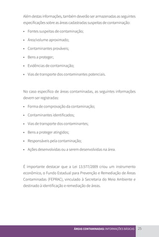 25
ÁREAS CONTAMINADAS: INFORMAÇÕES BÁSICAS
Além destas informações, também deverão ser armazenadas as seguintes
especificações sobre as áreas cadastradas suspeitas de contaminação:
• 	 Fontes suspeitas de contaminação;
• 	 Área/volume aproximado;
• 	 Contaminantes prováveis;
• 	 Bens a proteger;
• 	 Evidências de contaminação;
• 	 Vias de transporte dos contaminantes potenciais.
No caso específico de áreas contaminadas, as seguintes informações
devem ser registradas:
• 	 Forma de comprovação da contaminação;
• 	 Contaminantes identificados;
• 	 Vias de transporte dos contaminantes;
• 	 Bens a proteger atingidos;
• 	 Responsáveis pela contaminação;
• 	 Ações desenvolvidas ou a serem desenvolvidas na área.
É importante destacar que a Lei 13.577/2009 criou um instrumento
econômico, o Fundo Estadual para Prevenção e Remediação de Áreas
Contaminadas (FEPRAC), vinculado à Secretaria do Meio Ambiente e
destinado à identificação e remediação de áreas.
CARTILHA_DMA_CONTAMINADA_CAROL_V2.indd 25 19/11/14 11:08
 