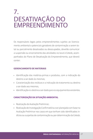 27
ÁREAS CONTAMINADAS: INFORMAÇÕES BÁSICAS
7.
DESATIVAÇÃO DO
EMPREENDIMENTO
Os responsáveis legais pelos empreendimentos sujeitos ao licencia-
mento ambiental e potenciais geradores de contaminação a serem to-
tal ou parcialmente desativados ou desocupados, deverão comunicar
a suspensão ou encerramento das atividades no local à Cetesb, acom-
panhados do Plano de Desativação do Empreendimento, que deverá
conter:
GERENCIAMENTO DE MATERIAIS
	
•	 Identificação das matérias-primas e produtos, com a indicação do
destino a ser dado às mesmas;
•	 Caracterização dos resíduos e a indicação do tratamento ou destino
a ser dado aos mesmos;
• 	 Identificação e o destino a ser dado para os equipamentos existentes.
CARACTERIZAÇÃO DA SITUAÇÃO AMBIENTAL
•	 Realização de Avaliação Preliminar;
•	 RealizaçãodeInvestigaçãoConfirmatóriaaserplanejadacombasena
Avaliação Preliminar nos casos em que tenham sido identificados in-
dícios ou suspeitas de contaminação ou por determinação da Cetesb.
CARTILHA_DMA_CONTAMINADA_CAROL_V2.indd 27 19/11/14 11:08
 