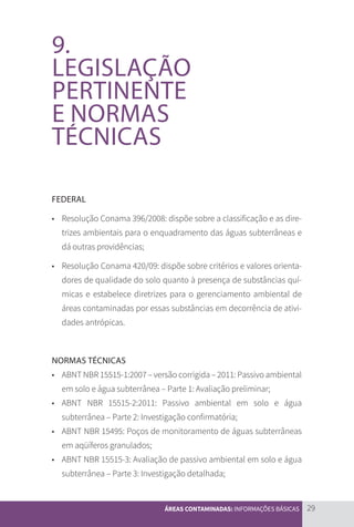 29
ÁREAS CONTAMINADAS: INFORMAÇÕES BÁSICAS
9.
LEGISLAÇÃO
PERTINENTE
E NORMAS
TÉCNICAS
FEDERAL
•	 Resolução Conama 396/2008: dispõe sobre a classificação e as dire-
trizes ambientais para o enquadramento das águas subterrâneas e
dá outras providências;
•	 Resolução Conama 420/09: dispõe sobre critérios e valores orienta-
dores de qualidade do solo quanto à presença de substâncias quí-
micas e estabelece diretrizes para o gerenciamento ambiental de
áreas contaminadas por essas substâncias em decorrência de ativi-
dades antrópicas.
NORMAS TÉCNICAS
•	 ABNT NBR 15515-1:2007 – versão corrigida – 2011: Passivo ambiental
em solo e água subterrânea – Parte 1: Avaliação preliminar;
•	 ABNT NBR 15515-2:2011: Passivo ambiental em solo e água
subterrânea – Parte 2: Investigação confirmatória;
•	 ABNT NBR 15495: Poços de monitoramento de águas subterrâneas
em aqüíferos granulados;
•	 ABNT NBR 15515-3: Avaliação de passivo ambiental em solo e água
subterrânea – Parte 3: Investigação detalhada;
CARTILHA_DMA_CONTAMINADA_CAROL_V2.indd 29 19/11/14 11:08
 