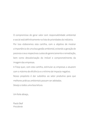 O compromisso de gerar valor com responsabilidade ambiental
e social está definitivamente na lista de prioridades da indústria.
Por isso elaboramos esta cartilha, com o objetivo de mostrar
a importância de uma boa gestão ambiental, evitando a geração de
passivos e seus respectivos custos de gerenciamento e remediação,
bem como desvalorização do imóvel e comprometimento da
imagem das empresas.
A Fiesp quer, com esta cartilha, estimular as empresas a atuarem
com o máximo de eficiência e o mínimo de impacto negativo.
Nosso propósito é dar subsídios ao setor produtivo para que
melhores práticas ambientais possam ser adotadas.
Desejo a todos uma boa leitura.
Um forte abraço,
Paulo Skaf
Presidente
CARTILHA_DMA_CONTAMINADA_CAROL_V2.indd 3 19/11/14 11:08
 