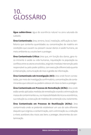 31
ÁREAS CONTAMINADAS: INFORMAÇÕES BÁSICAS
10.
GLOSSÁRIO
Água subterrânea: água de ocorrência natural na zona saturada do
subsolo.
Área Contaminada: área, terreno, local, instalação, edificação ou ben-
feitoria que contenha quantidades ou concentrações de matéria em
condições que causem ou possam causar danos à saúde humana, ao
meio ambiente ou a outro bem a proteger.
Área Contaminada Crítica: área que, em função dos danos, gera ris-
co iminente à saúde ou vida humanas, inquietação na população ou
conflitos entre os atores envolvidos, exigindo imediata intervenção pelo
responsável ou pelo poder público, com execução diferenciada quanto
à intervenção, comunicação de risco e gestão da informação.
Área Contaminada sob Investigação (ACI): área onde foram consta-
tadas, por meio de investigação confirmatória, concentrações de conta-
minantes que colocam ou podem colocar em risco os bens a proteger.
Área Contaminada em Processo de Remediação (ACRe): área onde
estão sendo aplicadas medidas de remediação visando a eliminação da
massa de contaminantes ou, na impossibilidade técnica ou econômica,
sua redução ou a execução de medidas de contenção e/ou isolamento.
Área Contaminada em Processo de Reutilização (ACRu): área
contaminada onde se pretende estabelecer um uso do solo diferente
daquele que originou a contaminação, com a eliminação ou a redução
a níveis aceitáveis dos riscos aos bens a proteger, decorrentes da con-
taminação.
CARTILHA_DMA_CONTAMINADA_CAROL_V2.indd 31 19/11/14 11:08
 