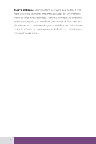 34
Passivo ambiental: valor monetário necessário para custear a repa-
ração do acúmulo de danos ambientais causados por um empreendi-
mento ao longo de sua operação. Todavia, o termo passivo ambiental
tem sido empregado, com frequência, para conotar, de forma mais am-
pla, não apenas o custo monetário, mas a totalidade dos custos decor-
rentes do acúmulo de danos ambientais, incluindo os custos financei-
ros, econômicos e sociais.
CARTILHA_DMA_CONTAMINADA_CAROL_V2.indd 34 19/11/14 11:08
 