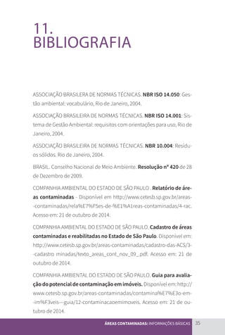 35
ÁREAS CONTAMINADAS: INFORMAÇÕES BÁSICAS
11.
BIBLIOGRAFIA
ASSOCIAÇÃO BRASILERA DE NORMAS TÉCNICAS. NBR ISO 14.050: Ges-
tão ambiental: vocabulário, Rio de Janeiro, 2004.
ASSOCIAÇÃO BRASILEIRA DE NORMAS TÉCNICAS. NBR ISO 14.001: Sis-
tema de Gestão Ambiental: requisitos com orientações para uso, Rio de
Janeiro, 2004.
ASSOCIAÇÃO BRASILEIRA DE NORMAS TÉCNICAS. NBR 10.004: Resídu-
os sólidos. Rio de Janeiro, 2004.
BRASIL. Conselho Nacional de Meio Ambiente. Resolução nº 420 de 28
de Dezembro de 2009.
COMPANHIA AMBIENTAL DO ESTADO DE SÃO PAULO . Relatório de áre-
as contaminadas - Disponível em http://www.cetesb.sp.gov.br/areas-
-contaminadas/rela%E7%F5es-de-%E1%A1reas-contaminadas/4-rac.
Acesso em: 21 de outubro de 2014.
COMPANHIA AMBIENTAL DO ESTADO DE SÃO PAULO. Cadastro de áreas
contaminadas e reabilitadas no Estado de São Paulo. Disponível em:
http://www.cetesb.sp.gov.br/areas-contaminadas/cadastro-das-ACS/3-
-cadastro minadas/texto_areas_cont_nov_09_.pdf. Acesso em: 21 de
outubro de 2014.
COMPANHIA AMBIENTAL DO ESTADO DE SÃO PAULO. Guia para avalia-
ção do potencial de contaminação em imóveis.Disponível em: http://
www.cetesb.sp.gov.br/areas-contaminadas/contamina%E7%E3o-em-
-im%F3veis---guia/12-contaminacaoemimoveis. Acesso em: 21 de ou-
tubro de 2014.
CARTILHA_DMA_CONTAMINADA_CAROL_V2.indd 35 19/11/14 11:08
 