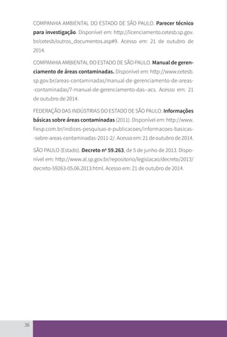 36
COMPANHIA AMBIENTAL DO ESTADO DE SÃO PAULO. Parecer técnico
para investigação. Disponível em: http://licenciamento.cetesb.sp.gov.
br/cetesb/outros_documentos.asp#9. Acesso em: 21 de outubro de
2014.
COMPANHIA AMBIENTAL DO ESTADO DE SÃO PAULO. Manual de geren-
ciamento de áreas contaminadas. Disponível em: http://www.cetesb.
sp.gov.br/areas-contaminadas/manual-de-gerenciamento-de-areas-
-contaminadas/7-manual-de-gerenciamento-das--acs. Acesso em: 21
de outubro de 2014.
FEDERAÇÃO DAS INDÚSTRIAS DO ESTADO DE SÃO PAULO. Informações
básicas sobre áreas contaminadas (2011). Disponível em: http://www.
fiesp.com.br/indices-pesquisas-e-publicacoes/informacoes-basicas-
-sobre-areas-contaminadas-2011-2/. Acesso em: 21 de outubro de 2014.
SÃO PAULO (Estado). Decreto no
59.263, de 5 de junho de 2013. Dispo-
nível em: http://www.al.sp.gov.br/repositorio/legislacao/decreto/2013/
decreto-59263-05.06.2013.html. Acesso em: 21 de outubro de 2014.
CARTILHA_DMA_CONTAMINADA_CAROL_V2.indd 36 19/11/14 11:08
 
