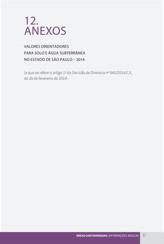 37
ÁREAS CONTAMINADAS: INFORMAÇÕES BÁSICAS
12.
ANEXOS
VALORES ORIENTADORES
PARA SOLO E ÁGUA SUBTERRÂNEA
NO ESTADO DE SÃO PAULO – 2014
(a que se refere o artigo 1o
da Decisão de Diretoria no
045/2014/C/I,
de 20 de fevereiro de 2014)
CARTILHA_DMA_CONTAMINADA_CAROL_V2.indd 37 19/11/14 11:08
 