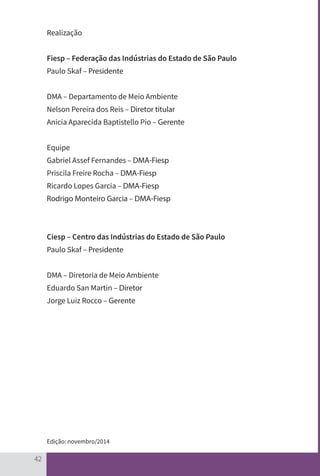 42
Realização
Fiesp – Federação das Indústrias do Estado de São Paulo
Paulo Skaf – Presidente
DMA – Departamento de Meio Ambiente
Nelson Pereira dos Reis – Diretor titular
Anicia Aparecida Baptistello Pio – Gerente
Equipe
Gabriel Assef Fernandes – DMA-Fiesp
Priscila Freire Rocha – DMA-Fiesp
Ricardo Lopes Garcia – DMA-Fiesp
Rodrigo Monteiro Garcia – DMA-Fiesp
Ciesp – Centro das Indústrias do Estado de São Paulo
Paulo Skaf – Presidente
DMA – Diretoria de Meio Ambiente
Eduardo San Martin – Diretor
Jorge Luiz Rocco – Gerente
Edição: novembro/2014
CARTILHA_DMA_CONTAMINADA_CAROL_V2.indd 42 19/11/14 11:08
 