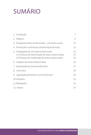 5
SUMÁRIO
1.	Introdução	 7
2.	Objetivo	 9
3.	 Geração de áreas contaminadas – principais causas	 10
4.	 Prevenção e controle de contaminação de áreas	 13
5.	Investigação de uma área contaminada	 15
	 5.1	Processo de identificação de áreas contaminadas	 15
	 5.2	Processo de reabilitação de áreas contaminadas	 20
6.	 Cadastro de áreas contaminadas	 23
7.	 Desativação do empreeendimento	 27
8.	 Links úteis	 28
9.	 Legislação pertinente e normas técnicas	 29
10.	Glossário	 31
11.	Bibliografia	 35
12.	 Anexos	 37
INFORMAÇÕES BÁSICAS SOBRE ÁREAS CONTAMINADAS
CARTILHA_DMA_CONTAMINADA_CAROL_V2.indd 5 19/11/14 11:08
 