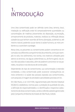 7
ÁREAS CONTAMINADAS: INFORMAÇÕES BÁSICAS
1.
INTRODUÇÃO
Uma área contaminada pode ser definida como área, terreno, local,
instalação ou edificação onde há comprovadamente quantidades ou
concentrações de matérias provenientes da deposição, acumulação,
armazenamento de produtos, materiais, resíduos ou infiltração dessas
substâncias que tenham ocorrido de forma planejada, acidental ou até
mesmo natural, podendo causar danos à saúde humana, ao meio am-
biente ou a outro bem a proteger.
Nessa área, os poluentes ou contaminantes podem concentrar-se em
camadas nos diferentes compartimentos do ambiente, como por exem-
plo no solo, nos sedimentos, nas rochas, nos materiais utilizados para
aterrar os terrenos, nas águas subterrâneas ou, de forma geral, nas zo-
nas não saturadas e saturadas, além de poderem concentrar-se nas pa-
redes, nos pisos e nas estruturas de construções.
Dependendo do tipo de contaminante, sua concentração e extensão
constatada, a área contaminada pode ocasionar consequências ao
meio ambiente e à saúde das pessoas expostas aos contaminantes,
com prejuízos à imagem da atividade e penalidades previstas em lei.
Em São Paulo, a Lei 13.577/09, regulamentada pelo Decreto Estadual
59.263/13, estabeleceu normas para: a proteção da qualidade do solo,
a definição de responsabilidades e a identificação e respectivo cadas-
tramento de áreas contaminadas, sendo o referido cadastro gerenciado
pela Companhia Ambiental do Estado de São Paulo, Cetesb.
CARTILHA_DMA_CONTAMINADA_CAROL_V2.indd 7 19/11/14 11:08
 