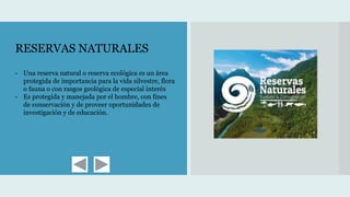 RESERVAS NATURALES
- Una reserva natural o reserva ecológica es un área
protegida de importancia para la vida silvestre, flora
o fauna o con rasgos geológica de especial interés
- Es protegida y manejada por el hombre, con fines
de conservación y de proveer oportunidades de
investigación y de educación.
 