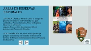 ÁREAS DE RESERVAS
NATURALES
AMÉRICA LATINA: América Latina es el lugar del
planeta con la mayor biodiversidad y una gran
cantidad de Parques naturales, Áreas protegidas y
Reservas de la biosfera.
Algunos de estos sitios únicos y maravillosos
pertenecen al Patrimonio Mundial.
NORTEAMÉRICA: En marzo de 2009 había 58
parques nacionales y son unidades incluidas en el
Sistema de Parques Nacionales de los Estados Unidos y
Norteamérica
 