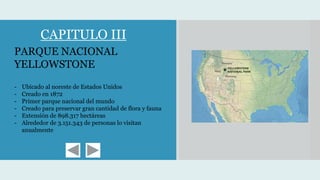PARQUE NACIONAL
YELLOWSTONE
- Ubicado al noreste de Estados Unidos
- Creado en 1872
- Primer parque nacional del mundo
- Creado para preservar gran cantidad de flora y fauna
- Extensión de 898.317 hectáreas
- Alrededor de 3.151.343 de personas lo visitan
anualmente
CAPITULO III
 