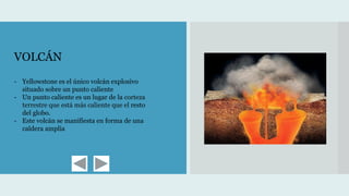 VOLCÁN
- Yellowstone es el único volcán explosivo
situado sobre un punto caliente
- Un punto caliente es un lugar de la corteza
terrestre que está más caliente que el resto
del globo.
- Este volcán se manifiesta en forma de una
caldera amplia
 