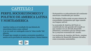  Norteamérica es subcontinente del continente
americano considerado por muchos
 En Estados Unidos existe un gran número de
comunidades inmigrantes que sigue usando
sus lenguas nativas.
 La economía de América del Norte es
considerada las más grandes del mundo ya
que cuentan con un elevado desarrollo
industrial y económico que los ubican entre
las 15 mayores economías del mundo.
 Los territorios de América del Norte, cuentan
con índices de Desarrollo Humano elevados,
como economías sustentables.
PERFIL SOCIOECONOMICO Y
POLITICO DE AMERICA LATINA
Y NORTEAMERICA
- América Latina es el resultado de una historia de
sincretismo étnico como cultural
- A su vez suele ser catalogada como la ‘‘clase media’’ del
planeta.
- El papel que cumple en cuanto a economía mundial se
asocia con la provisión de materias primas y bienes básicos
CAPITULO I
 