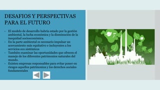 DESAFIOS Y PERSPECTIVAS
PARA EL FUTURO
- El modelo de desarrollo habría estado por la gestión
ambiental, la lucha económica y la disminución de la
inequidad socioeconómica.
- En la parte ambiental es necesario impulsar un
acercamiento más equitativo e incluyentes a los
servicios eco sistémicos
- También examinar las oportunidades que ofrecen el
manejo de los diferentes patrimonios naturales del
mundo.
- Existen empresas responsables para evitar poner en
riesgos aquellos patrimonios y los derechos sociales
fundamentales
 