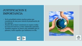 JUSTIFICACION E
IMPORTANCIA
- En la actualidad existen muchos países que
consideran de muy poco interés la perpetuación de
las especies.
- Nuestro fin es hacer conciencia en cuanto a todas
las áreas de reservas y evitar catástrofes naturales
- También asegurar un futuro más saludable para el
planeta y todos aquellos que habitamos en ella.
 