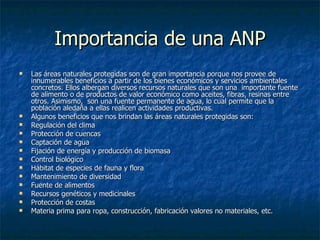Importancia de una ANP Las áreas naturales protegidas son de gran importancia porque nos provee de innumerables beneficios a partir de los bienes económicos y servicios ambientales concretos. Ellos albergan diversos recursos naturales que son una  importante fuente de alimento o de productos de valor económico como aceites, fibras, resinas entre otros. Asimismo,  son una fuente permanente de agua, lo cual permite que la población aledaña a ellas realicen actividades productivas. Algunos beneficios que nos brindan las áreas naturales protegidas son: Regulación del clima Protección de cuencas Captación de agua Fijación de energía y producción de biomasa Control biológico Hábitat de especies de fauna y flora Mantenimiento de diversidad Fuente de alimentos Recursos genéticos y medicinales Protección de costas  Materia prima para ropa, construcción, fabricación valores no materiales, etc. 