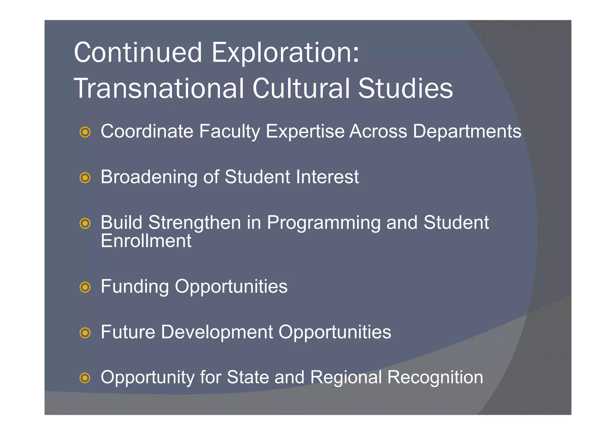 Continued Exploration:
Transnational Cultural Studies
  Coordinate Faculty Expertise Across Departments

  Broadening of Student Interest

  Build Strengthen in Programming and Student
  Enrollment

  Funding Opportunities

  Future Development Opportunities

  Opportunity for State and Regional Recognition
 