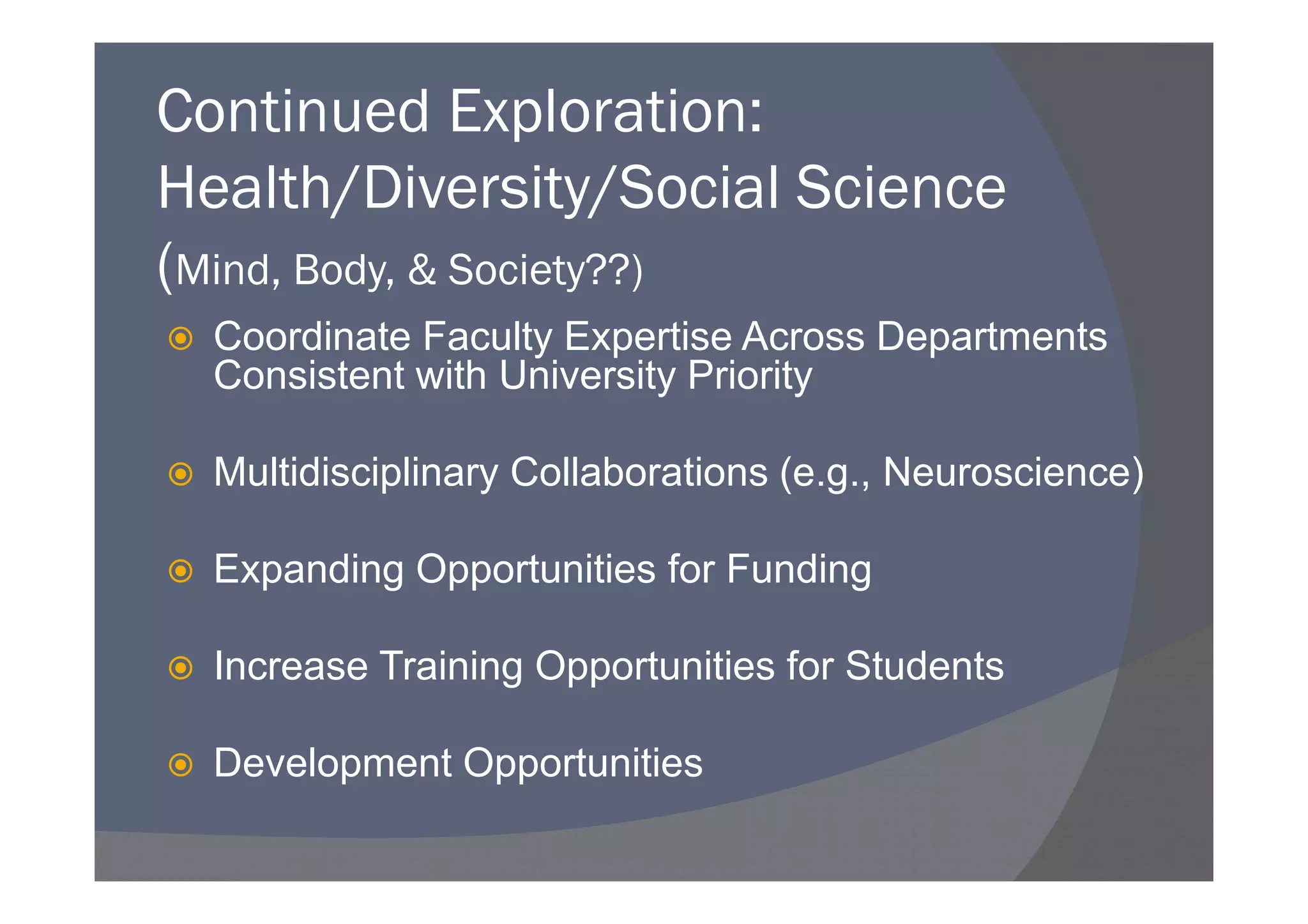 Continued Exploration:
Health/Diversity/Social Science
(Mind, Body, & Society??)
  Coordinate Faculty Expertise Across Departments
  Consistent with University Priority

  Multidisciplinary Collaborations (e.g., Neuroscience)

  Expanding Opportunities for Funding

  Increase Training Opportunities for Students

  Development Opportunities
 