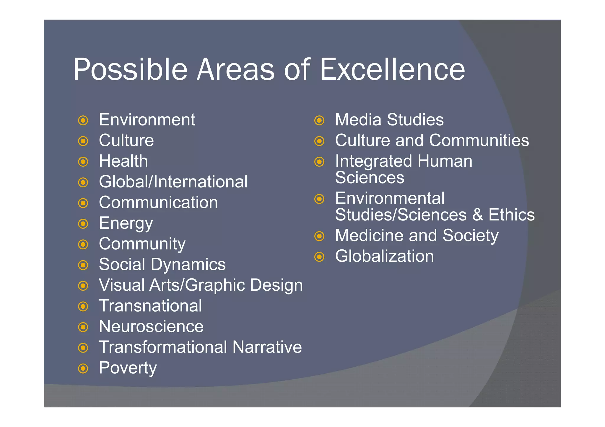 Possible Areas of Excellence
 Environment                  Media Studies
 Culture                      Culture and Communities
 Health                       Integrated Human
 Global/International         Sciences
 Communication                Environmental
 Energy                       Studies/Sciences & Ethics
 Community                    Medicine and Society
 Social Dynamics              Globalization
 Visual Arts/Graphic Design
 Transnational
 Neuroscience
 Transformational Narrative
 Poverty
 