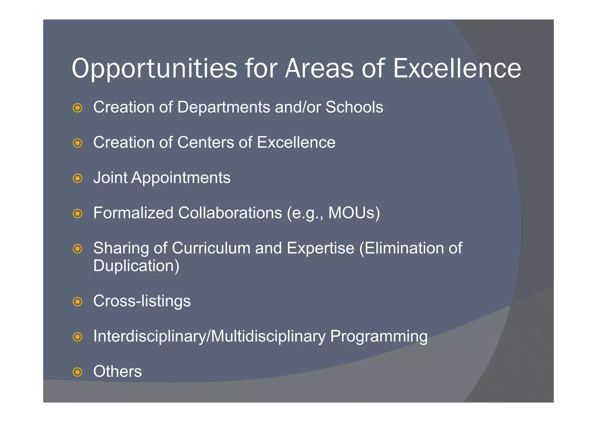 Opportunities for Areas of Excellence
 Creation of Departments and/or Schools

 Creation of Centers of Excellence

 Joint Appointments

 Formalized Collaborations (e.g., MOUs)

 Sharing of Curriculum and Expertise (Elimination of
 Duplication)

 Cross-listings

 Interdisciplinary/Multidisciplinary Programming

 Others
 
