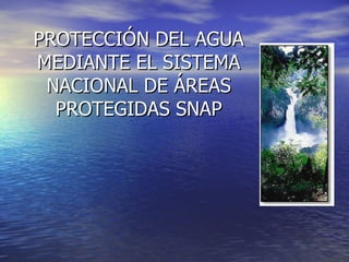 PROTECCIÓN DEL AGUA MEDIANTE EL SISTEMA NACIONAL DE ÁREAS PROTEGIDAS SNAP 