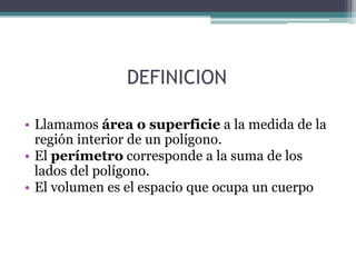DEFINICIONLlamamos área o superficie a la medida de la región interior de un polígono. El perímetro corresponde a la suma de los lados del polígono.El volumen es el espacio que ocupa un cuerpo