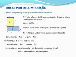 Observa a seguinte figura em que as medidas são em metros:
4
4
7
7
A 1ª coisa a fazer é dividi-la em rectângulos de que se saiba o
comprimento e a largura.
Vamos fazê-lo:
d
A
B
Ficamos assim com o rectângulo A e com o rectângulo B .
No rectângulo A observamos que as suas medidas são:
Comprimento: 4 m Largura: 4 m
No rectângulo B, as suas medidas são:
Comprimento: 7 m Largura: 3 m
Como sabemos que a largura ( d ) são 3 m se não aparece na figura?
Observa atentamente a página seguinte.
 