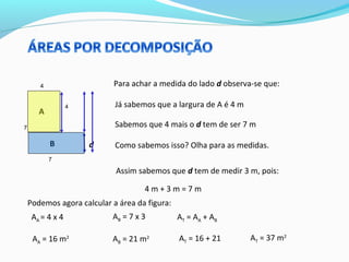 4
4
7
7
A
B d
Já sabemos que a largura de A é 4 m
Para achar a medida do lado d observa-se que:
Sabemos que 4 mais o d tem de ser 7 m
Como sabemos isso? Olha para as medidas.
Assim sabemos que d tem de medir 3 m, pois:
4 m + 3 m = 7 m
Podemos agora calcular a área da figura:
AA = 4 x 4
AA = 16 m2
AB = 7 x 3
AB = 21 m2
AT = AA + AB
AT = 16 + 21 AT = 37 m2
 