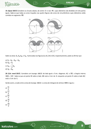 ÁREAS
9
19. (Epcar 2017) Considere os círculos abaixo, de centro O e raio 4R, cujos diâmetros são divididos em oito partes
iguais. Sabe-se que todos os arcos traçados nas quatro figuras são arcos de circunferência cujos diâmetros estão
contidos no segmento AB.
Sobre as áreas I II III
S , S ,S e IV
S hachuradas nas figuras (I), (II), (III) e (IV), respectivamente, pode-se afirmar que
a) I II III IV
S S S S
= = =
b) III I
S S
>
c) IV II
1
S S
2
=
d) II III
S S
>
20. (Col. naval 2017) Considere um losango ABCD de lado igual a 5 cm, diagonais AC e BD, e ângulo interno
BÂD 120 .
= ° Sabe-se que um ponto M sobre o lado AB está a 2 cm de A enquanto um ponto N sobre o lado BC
está a 3 cm de C.
Sendo assim, a razão entre a área do losango ABCD e a área do triângulo de vértices MBN é igual a
a)
15
2
b)
21
4
c)
25
3
d)
32
5
e)
49
4
 
