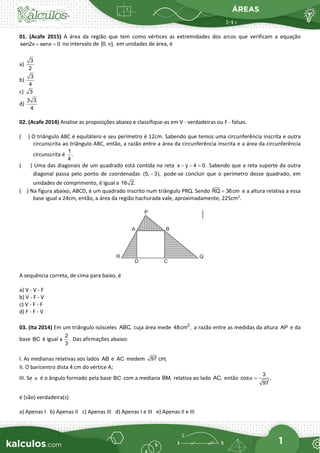ÁREAS
1
01. (Acafe 2015) A área da região que tem como vértices as extremidades dos arcos que verificam a equação
sen2x senx 0
+ =
no intervalo de [0, ],
π em unidades de área, é
a)
3
2
b)
3
4
c) 3
d)
3 3
4
02. (Acafe 2014) Analise as proposições abaixo e classifique-as em V - verdadeiras ou F - falsas.
( ) O triângulo ABC é equilátero e seu perímetro é 12cm. Sabendo que temos uma circunferência inscrita e outra
circunscrita ao triângulo ABC, então, a razão entre a área da circunferência inscrita e a área da circunferência
circunscrita é
1
.
4
( ) Uma das diagonais de um quadrado está contida na reta x y 4 0.
− − = Sabendo que a reta suporte da outra
diagonal passa pelo ponto de coordenadas (5, 3),
− pode-se concluir que o perímetro desse quadrado, em
unidades de comprimento, é igual a 16 2.
( ) Na figura abaixo, ABCD, é um quadrado inscrito num triângulo PRQ. Sendo RQ 36cm
= e a altura relativa a essa
base igual a 24cm, então, a área da região hachurada vale, aproximadamente, 225cm2
.
A sequência correta, de cima para baixo, é
a) V - V - F
b) V - F - V
c) V - F - F
d) F - F - V
03. (Ita 2014) Em um triângulo isósceles cuja área mede a razão entre as medidas da altura e da
base é igual a Das afirmações abaixo:
I. As medianas relativas aos lados e medem
II. O baricentro dista 4 cm do vértice A;
III. Se é o ângulo formado pela base com a mediana relativa ao lado então
é (são) verdadeira(s)
a) Apenas I b) Apenas II c) Apenas III d) Apenas I e III e) Apenas II e III
ABC, 2
48cm , AP
BC
2
.
3
AB AC 97 cm;
α BC BM, AC,
3
cos ,
97
α =
 