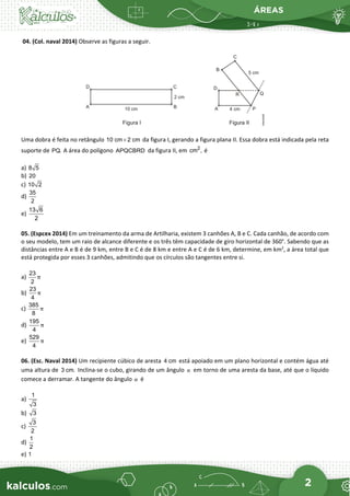 ÁREAS
2
04. (Col. naval 2014) Observe as figuras a seguir.
Uma dobra é feita no retângulo 10 cm 2 cm
× da figura I, gerando a figura plana II. Essa dobra está indicada pela reta
suporte de PQ. A área do polígono APQCBRD da figura II, em 2
cm , é
a) 8 5
b) 20
c) 10 2
d)
35
2
e)
13 6
2
05. (Espcex 2014) Em um treinamento da arma de Artilharia, existem 3 canhões A, B e C. Cada canhão, de acordo com
o seu modelo, tem um raio de alcance diferente e os três têm capacidade de giro horizontal de 360°. Sabendo que as
distâncias entre A e B é de 9 km, entre B e C é de 8 km e entre A e C é de 6 km, determine, em km2
, a área total que
está protegida por esses 3 canhões, admitindo que os círculos são tangentes entre si.
a)
23
2
π
b)
23
4
π
c)
385
8
π
d)
195
4
π
e)
529
4
π
06. (Esc. Naval 2014) Um recipiente cúbico de aresta 4 cm está apoiado em um plano horizontal e contém água até
uma altura de 3 cm. Inclina-se o cubo, girando de um ângulo α em torno de uma aresta da base, até que o líquido
comece a derramar. A tangente do ângulo α é
a)
1
3
b) 3
c)
3
2
d)
1
2
e) 1
 