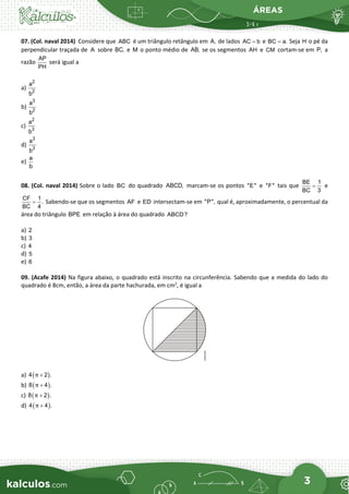ÁREAS
3
07. (Col. naval 2014) Considere que ABC é um triângulo retângulo em A, de lados AC b
= e BC a.
= Seja H o pé da
perpendicular traçada de A sobre BC, e M o ponto médio de AB, se os segmentos AH e CM cortam-se em P, a
razão
AP
PH
será igual a
a)
2
2
a
b
b)
3
2
a
b
c)
2
3
a
b
d)
3
3
a
b
e)
a
b
08. (Col. naval 2014) Sobre o lado BC do quadrado ABCD, marcam-se os pontos "E" e "F" tais que
BE 1
BC 3
= e
CF 1
.
BC 4
= Sabendo-se que os segmentos AF e ED intersectam-se em "P", qual é, aproximadamente, o percentual da
área do triângulo BPE em relação à área do quadrado ABCD?
a) 2
b) 3
c) 4
d) 5
e) 6
09. (Acafe 2014) Na figura abaixo, o quadrado está inscrito na circunferência. Sabendo que a medida do lado do
quadrado é 8cm, então, a área da parte hachurada, em cm2
, é igual a
a) ( )
4 2 .
π +
b) ( )
8 4 .
π +
c) ( )
8 2 .
π +
d) ( )
4 4 .
π +
 