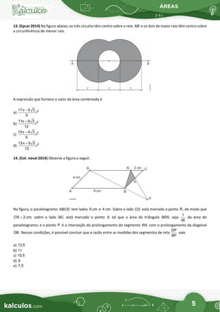 ÁREAS
5
13. (Epcar 2014) Na figura abaixo, os três círculos têm centro sobre a reta AB e os dois de maior raio têm centro sobre
a circunferência de menor raio.
A expressão que fornece o valor da área sombreada é
a) 2
17 6 3
r
9
π −
b) 2
11 9 3
r
12
π +
c) 2
15 4 3
r
9
π −
d) 2
13 6 3
r
12
π +
14. (Col. naval 2014) Observe a figura a seguir.
Na figura, o paralelogramo ABCD tem lados 9 cm e 4 cm. Sobre o lado CD está marcado o ponto R, de modo que
CR 2 cm;
= sobre o lado BC está marcado o ponto S tal que a área do triângulo BRS seja
1
36
da área do
paralelogramo; e o ponto P é a interseção do prolongamento do segmento RS com o prolongamento da diagonal
DB. Nessas condições, é possível concluir que a razão entre as medidas dos segmentos de reta
DP
BP
vale
a) 13,5
b) 11
c) 10,5
d) 9
e) 7,5
 