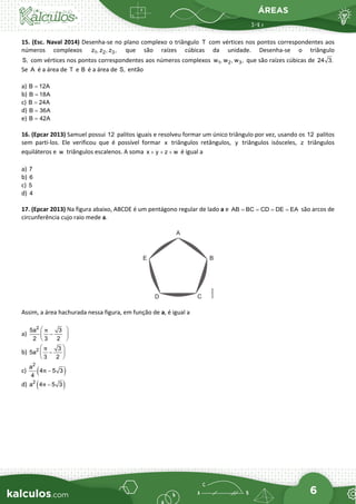 ÁREAS
6
15. (Esc. Naval 2014) Desenha-se no plano complexo o triângulo T com vértices nos pontos correspondentes aos
números complexos 1 2 3
z , z , z , que são raízes cúbicas da unidade. Desenha-se o triângulo
S, com vértices nos pontos correspondentes aos números complexos 1 2 3
w , w , w , que são raízes cúbicas de 24 3.
Se A é a área de T e B é a área de S, então
a) B 12A
=
b) B 18A
=
c) B 24A
=
d) B 36A
=
e) B 42A
=
16. (Epcar 2013) Samuel possui 12 palitos iguais e resolveu formar um único triângulo por vez, usando os 12 palitos
sem parti-los. Ele verificou que é possível formar x triângulos retângulos, y triângulos isósceles, z triângulos
equiláteros e w triângulos escalenos. A soma x y z w
+ + + é igual a
a) 7
b) 6
c) 5
d) 4
17. (Epcar 2013) Na figura abaixo, ABCDE é um pentágono regular de lado a e AB BC CD DE EA
= = = = são arcos de
circunferência cujo raio mede a.
Assim, a área hachurada nessa figura, em função de a, é igual a
a)
2
5a 3
2 3 2
π
 
−
 
 
b) 2 3
5a
3 2
π
 
−
 
 
c) ( )
2
a
4 5 3
4
π −
d) ( )
2
a 4 5 3
π −
 