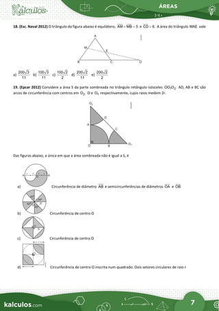 ÁREAS
7
18. (Esc. Naval 2012) O triângulo da figura abaixo é equilátero, AM MB 5
= = e CD 6.
= A área do triângulo MAE vale
a)
200 3
11
b)
100 3
11
c)
100 2
2
d)
200 2
11
e)
200 2
2
19. (Epcar 2012) Considere a área S da parte sombreada no triângulo retângulo isósceles 1 2
OO O . AD, AB e BC são
arcos de circunferência com centros em 2
O , O e 1
O respectivamente, cujos raios medem 2r.
Das figuras abaixo, a única em que a área sombreada não é igual a S, é
a) Circunferência de diâmetro AB e semicircunferências de diâmetros OA e OB
b) Circunferência de centro O
c) Circunferência de centro O
d) Circunferência de centro O inscrita num quadrado. Dois setores circulares de raio r
 
