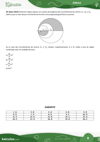 ÁREAS
8
20. (Epcar 2012) Conforme a figura abaixo, A é o ponto de tangência das circunferências de centros 1
C , 2
C e 3
C .
Sabe-se que os raios dessas circunferências formam uma progressão geométrica crescente.
Se os raios das circunferências de centros 1
C e 2
C medem, respectivamente, 2r e 3r, então a área da região
sombreada vale, em unidades de área,
a) 2
55
r
8
π
b) 2
29
r
4
π
c) 2
61
r
8
π
d) 2
8 r
π
GABARITO
1 - A 2 - B 3 - A 4 - D 5 - D
6 - D 7 - A 8 - D 9 - C 10 - D
11 - E 12 - A 13 - D 14 - C 15 - A
16 - C 17 - A 18 - B 19 - D 20 - C
 
