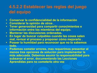 4.5.2.2 Establecer las reglas del juego
del equipo
• Conservar la confidencialidad de la información
• Considerar la opinión de otros .
• Tener generosidad para compartir conocimientos e
información entre los miembros del equipo.
• Mantener las discusiones ordenadas.
• En lugar de buscar culpables cuando las cosas salen
mal, revisar el proceso y proponer cómo mejorarlo .
• Poseer la humildad para reconocer que no lo sabemos
todo.
• Podemos cometer errores, mas requerimos presentar al
menos tres opciones de solución para implementar la
más adecuada. Debemos asumir la responsabilidad para
subsanar el error, documentando las Lecciones
Aprendidas para no cometerlo otra vez
 