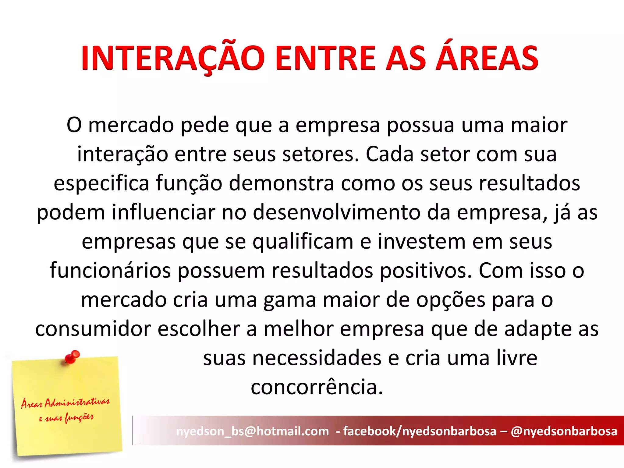 AOPERACIONAL 
O mercado pede que a empresa possua uma maior interação entre seus setores. Cada setor com sua especifica função demonstra como os seus resultados podem influenciar no desenvolvimento da empresa, já as empresas que se qualificam e investem em seus funcionários possuem resultados positivos. Com isso o mercado cria uma gama maior de opções para o consumidor escolher a melhor empresa que de adapte as suas necessidades e cria uma livre concorrência. 
INTERAÇÃO ENTRE AS ÁREAS 
nyedson_bs@hotmail.com - facebook/nyedsonbarbosa – @nyedsonbarbosa  