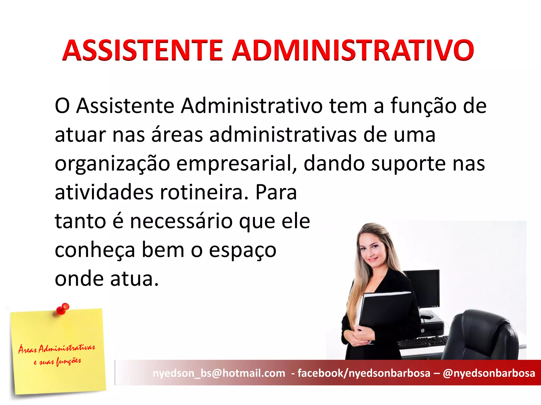 ASSISTENTE ADMINISTRATIVO 
O Assistente Administrativo tem a função de atuar nas áreas administrativas de uma organização empresarial, dando suporte nas atividades rotineira. Para tanto é necessário que ele conheça bem o espaço onde atua. 
nyedson_bs@hotmail.com - facebook/nyedsonbarbosa – @nyedsonbarbosa  