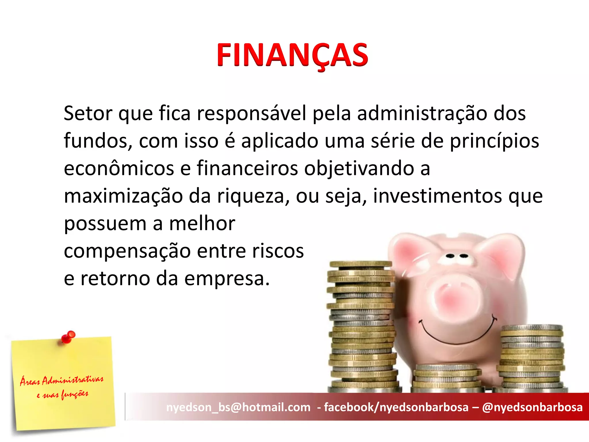 Setor que fica responsável pela administração dos fundos, com isso é aplicado uma série de princípios econômicos e financeiros objetivando a maximização da riqueza, ou seja, investimentos que possuem a melhor compensação entre riscos e retorno da empresa. 
FINANÇAS 
nyedson_bs@hotmail.com - facebook/nyedsonbarbosa – @nyedsonbarbosa  