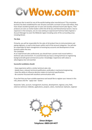 Would you like to work for one of the worlds leading valve manufacturers? This innovative
business has been established for over 30 years and with a turnover of over £50 million, they
have shown excellent growth year on year and recently achieved record sales figures. Their
products are seen as market leaders within the Oil & Gas and Petrochemical sectors. Due to
expansion in the Company, we are now seeking an experienced Technical Sales Engineer /
Account Manager to cover the Midlands region including some of the surrounding areas
including Bristol.

The Role

Primarily, you will be responsible for the sales of all product lines to instrumentation and
piping engineers, as well as key buyers within each of the account categories. You will also
be responsible for both management of existing key accounts and development of new
business within the area.
The Candidate
As an experienced sales professional, you should have a proven track record within a
technical sales environment. It is essential that you have a strong technical or engineering
background with good commercial acumen. Knowledge / experience with valves is
advantageous but not essential.

Successful candidates should:

- Have experience within a similar technical sales role.
- Ideally have a relevant technical qualification, preferably in mechanical engineering.
- Have the ability to influence decision makers on technical specifications.
- Be customer focussed with excellent communication skills.

If you feel that you have suitable experience and would like to register your interest in this
role, please click the ``apply now`` button

Keywords: Sales, account, management, business, development, regional, area, field,
external, technical, midlands, applications, projects, valves, mechanical, hydraulic, engineer




                                   Simon Bridgen
                              Telephone: 0800 634 4477
 