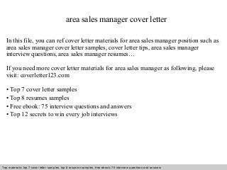 area sales manager cover letter 
In this file, you can ref cover letter materials for area sales manager position such as 
area sales manager cover letter samples, cover letter tips, area sales manager 
interview questions, area sales manager resumes… 
If you need more cover letter materials for area sales manager as following, please 
visit: coverletter123.com 
• Top 7 cover letter samples 
• Top 8 resumes samples 
• Free ebook: 75 interview questions and answers 
• Top 12 secrets to win every job interviews 
Top materials: top 7 cover letter samples, top 8 Interview resumes samples, questions free and ebook: answers 75 – interview free download/ questions pdf and answers 
ppt file 
 